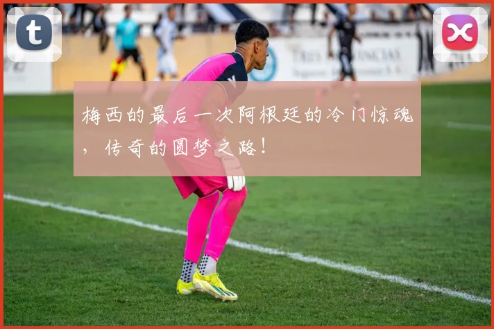 梅西的最后一次阿根廷的冷门惊魂,传奇的圆梦之路!